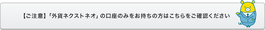 【ご注意】「外貨ネクストネオ」の口座のみをお持ちの方はこちらをご確認ください